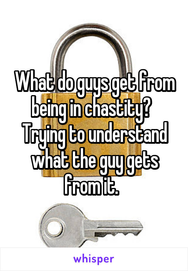 What do guys get from being in chastity?   Trying to understand what the guy gets from it.  