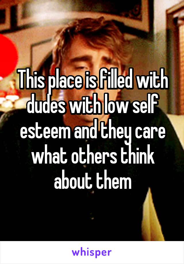 This place is filled with dudes with low self esteem and they care what others think about them