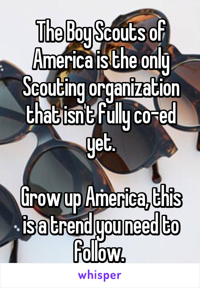 The Boy Scouts of America is the only Scouting organization that isn't fully co-ed yet.

Grow up America, this is a trend you need to follow. 