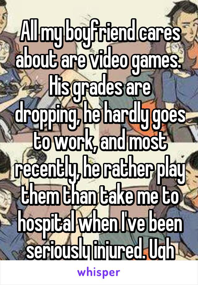 All my boyfriend cares about are video games. 
His grades are dropping, he hardly goes to work, and most recently, he rather play them than take me to hospital when I've been seriously injured. Ugh