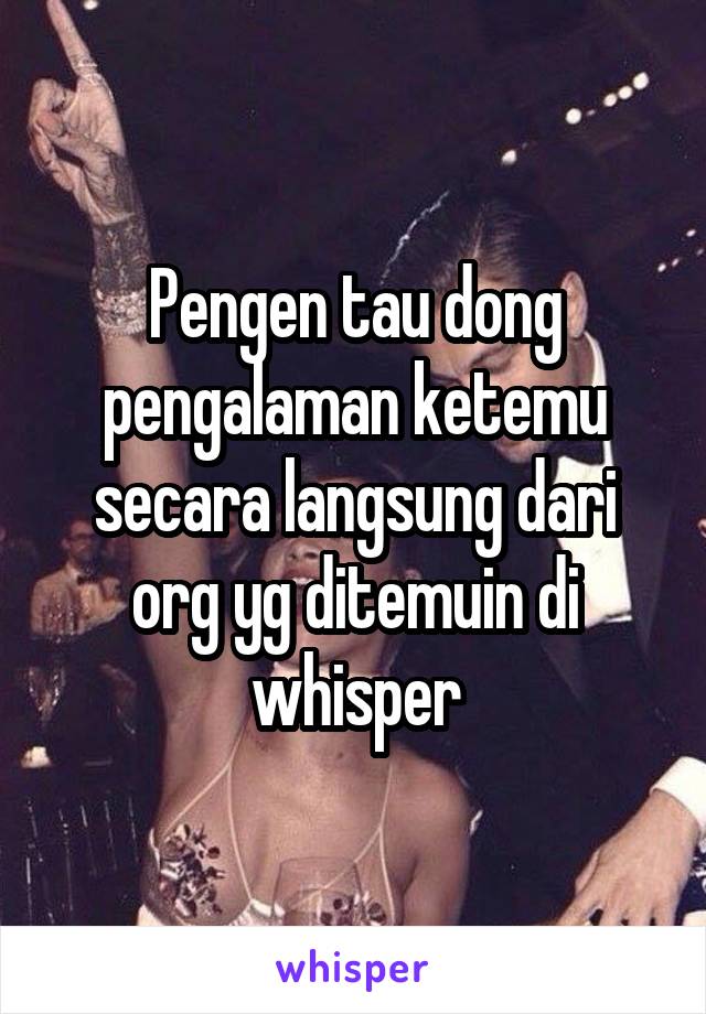 Pengen tau dong pengalaman ketemu secara langsung dari org yg ditemuin di whisper