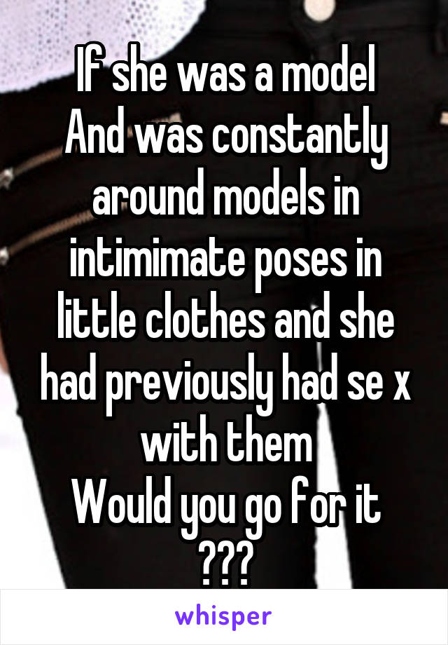 If she was a model
And was constantly around models in intimimate poses in little clothes and she had previously had se x with them
Would you go for it
???