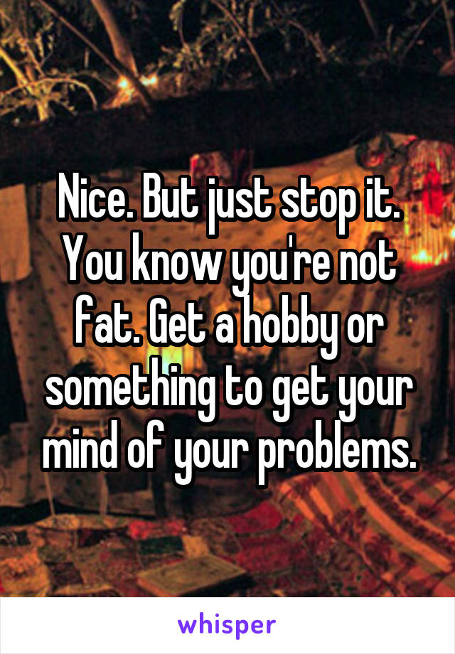 Nice. But just stop it. You know you're not fat. Get a hobby or something to get your mind of your problems.