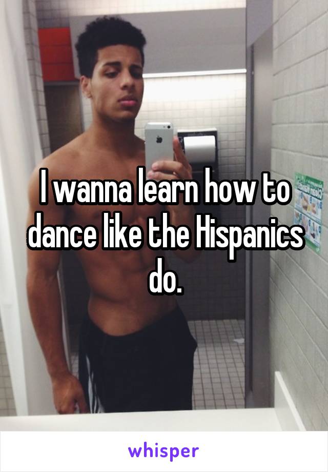 I wanna learn how to dance like the Hispanics do.