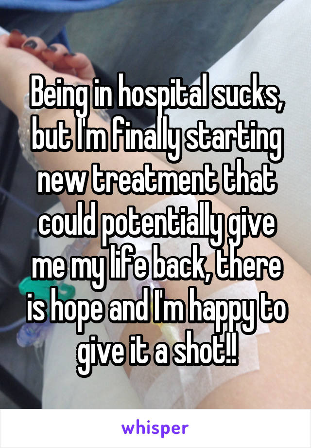 Being in hospital sucks, but I'm finally starting new treatment that could potentially give me my life back, there is hope and I'm happy to give it a shot!!