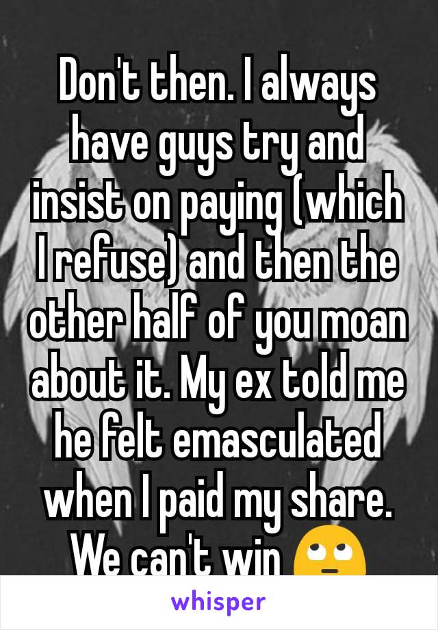 Don't then. I always have guys try and insist on paying (which I refuse) and then the other half of you moan about it. My ex told me he felt emasculated when I paid my share. We can't win 🙄