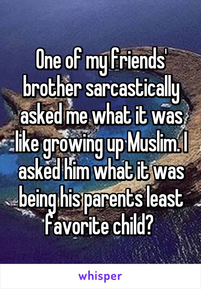 One of my friends' brother sarcastically asked me what it was like growing up Muslim. I asked him what it was being his parents least favorite child? 