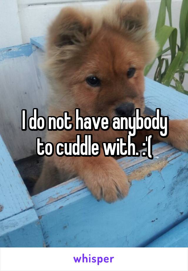 I do not have anybody to cuddle with. :'(