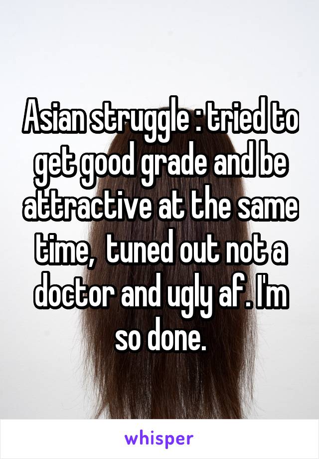 Asian struggle : tried to get good grade and be attractive at the same time,  tuned out not a doctor and ugly af. I'm so done.