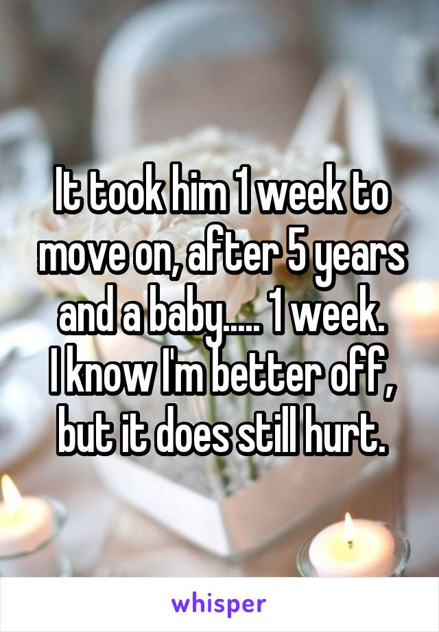 It took him 1 week to move on, after 5 years and a baby..... 1 week.
I know I'm better off, but it does still hurt.