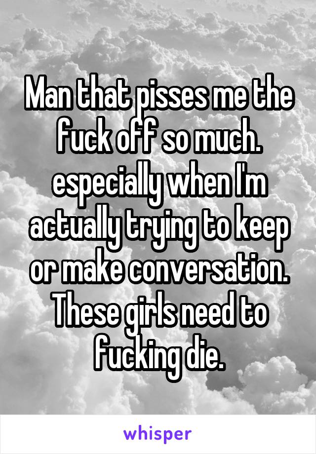 Man that pisses me the fuck off so much. especially when I'm actually trying to keep or make conversation. These girls need to fucking die.