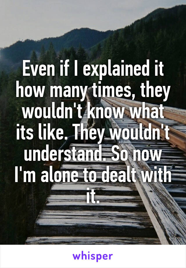 Even if I explained it how many times, they wouldn't know what its like. They wouldn't understand. So now I'm alone to dealt with it.