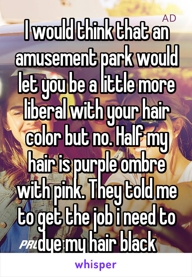 I would think that an amusement park would let you be a little more liberal with your hair color but no. Half my hair is purple ombre with pink. They told me to get the job i need to dye my hair black