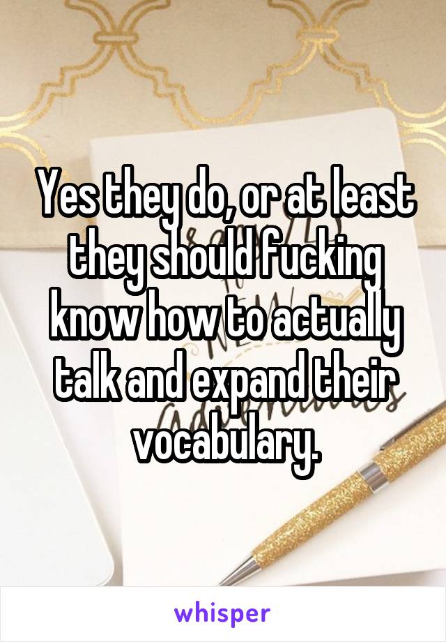 Yes they do, or at least they should fucking know how to actually talk and expand their vocabulary.