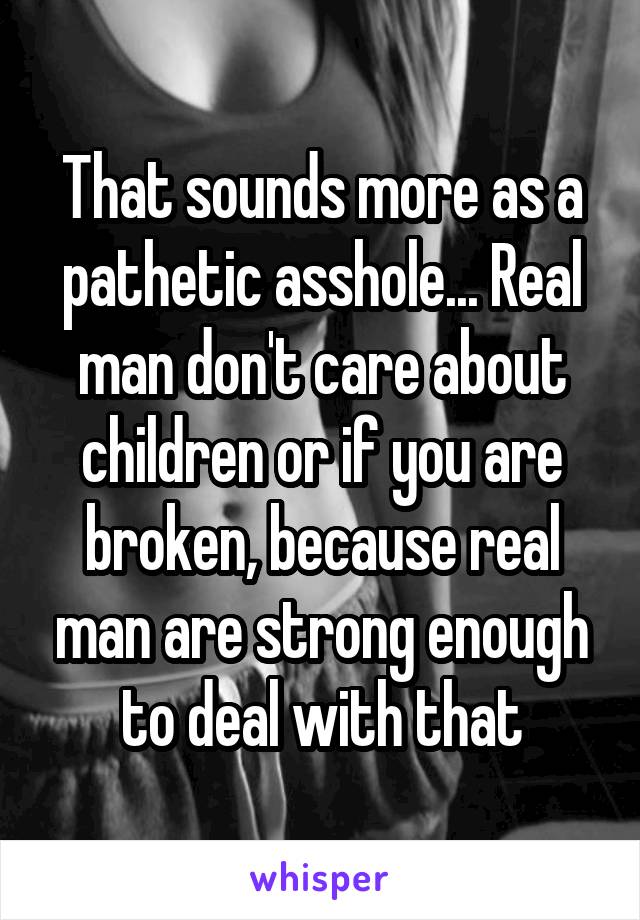 That sounds more as a pathetic asshole... Real man don't care about children or if you are broken, because real man are strong enough to deal with that