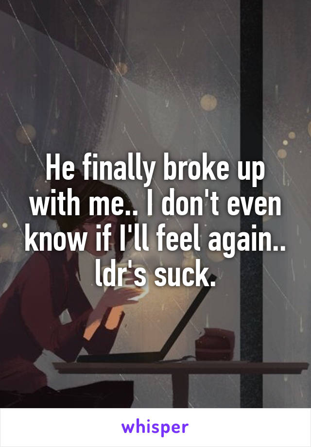 He finally broke up with me.. I don't even know if I'll feel again.. ldr's suck.