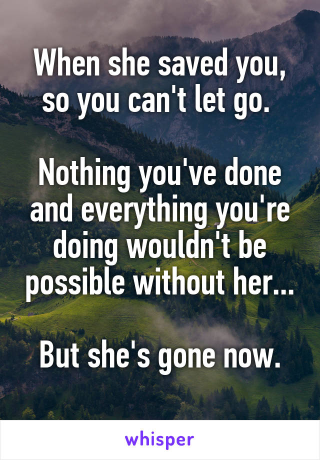 When she saved you, so you can't let go. 

Nothing you've done and everything you're doing wouldn't be possible without her...

But she's gone now.
