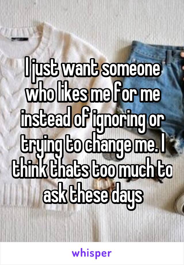 I just want someone who likes me for me instead of ignoring or trying to change me. I think thats too much to ask these days