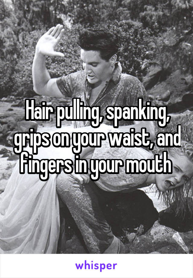 Hair pulling, spanking, grips on your waist, and fingers in your mouth 