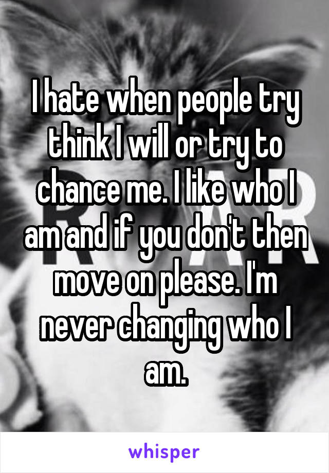 I hate when people try think I will or try to chance me. I like who I am and if you don't then move on please. I'm never changing who I am.