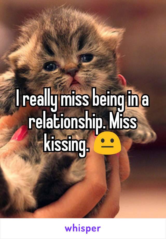 I really miss being in a relationship. Miss kissing. 😐