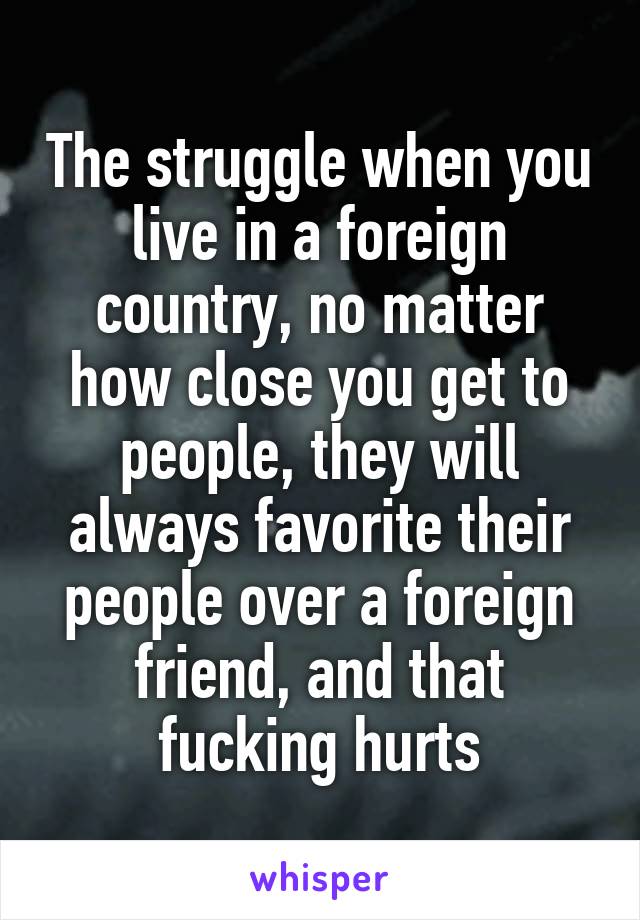 The struggle when you live in a foreign country, no matter how close you get to people, they will always favorite their people over a foreign friend, and that fucking hurts