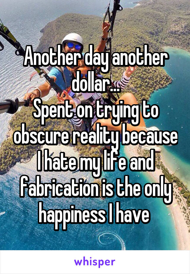 Another day another dollar...
Spent on trying to obscure reality because I hate my life and fabrication is the only happiness I have 