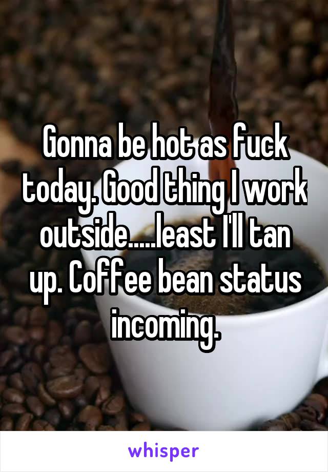 Gonna be hot as fuck today. Good thing I work outside.....least I'll tan up. Coffee bean status incoming.