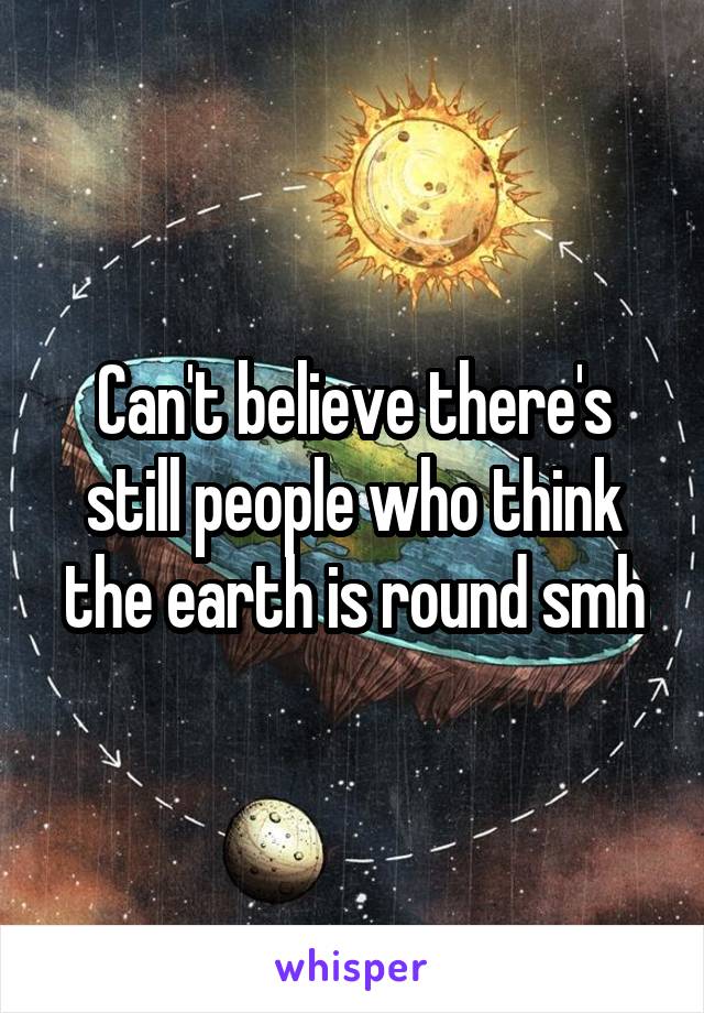 Can't believe there's still people who think the earth is round smh