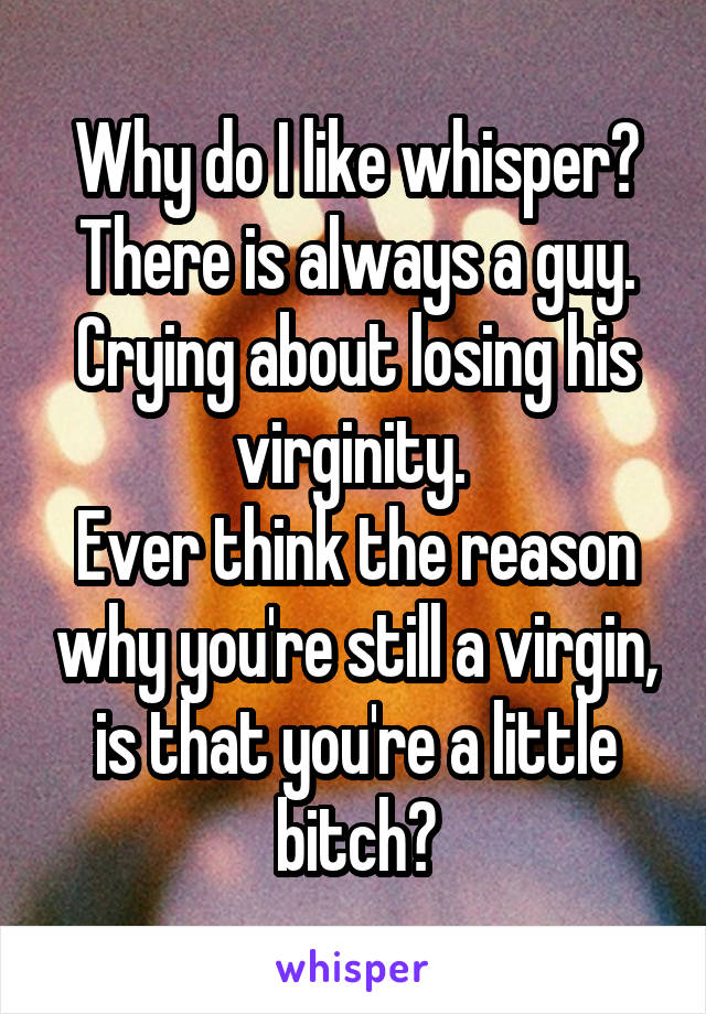 Why do I like whisper?
There is always a guy. Crying about losing his virginity. 
Ever think the reason why you're still a virgin, is that you're a little bitch?