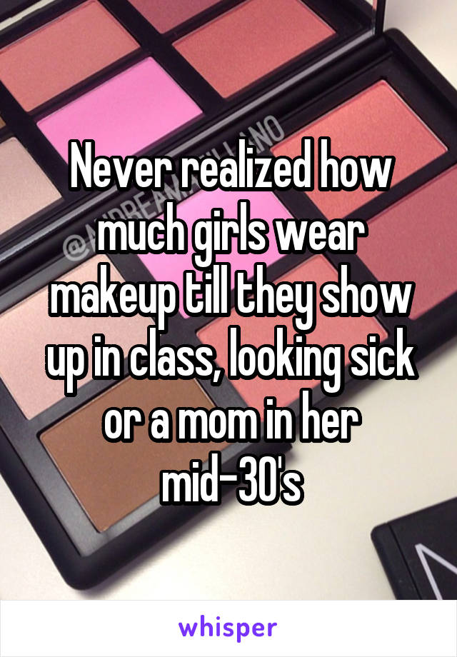 Never realized how much girls wear makeup till they show up in class, looking sick or a mom in her mid-30's