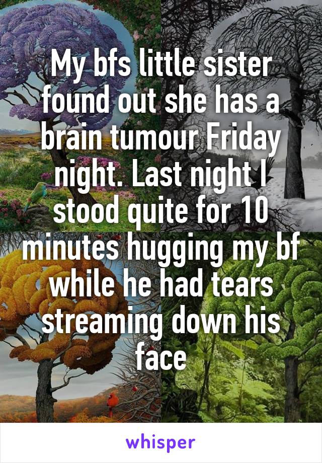 My bfs little sister found out she has a brain tumour Friday night. Last night I stood quite for 10 minutes hugging my bf while he had tears streaming down his face
