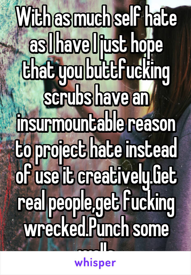 With as much self hate as I have I just hope that you buttfucking scrubs have an insurmountable reason to project hate instead of use it creatively.Get real people,get fucking wrecked.Punch some walls