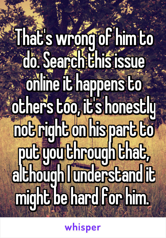 That's wrong of him to do. Search this issue online it happens to others too, it's honestly not right on his part to put you through that, although I understand it might be hard for him. 