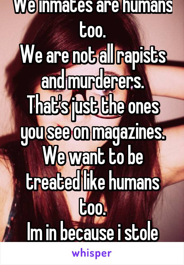 We inmates are humans too.
We are not all rapists and murderers.
That's just the ones you see on magazines.
We want to be treated like humans too.
Im in because i stole money to feed my baby.