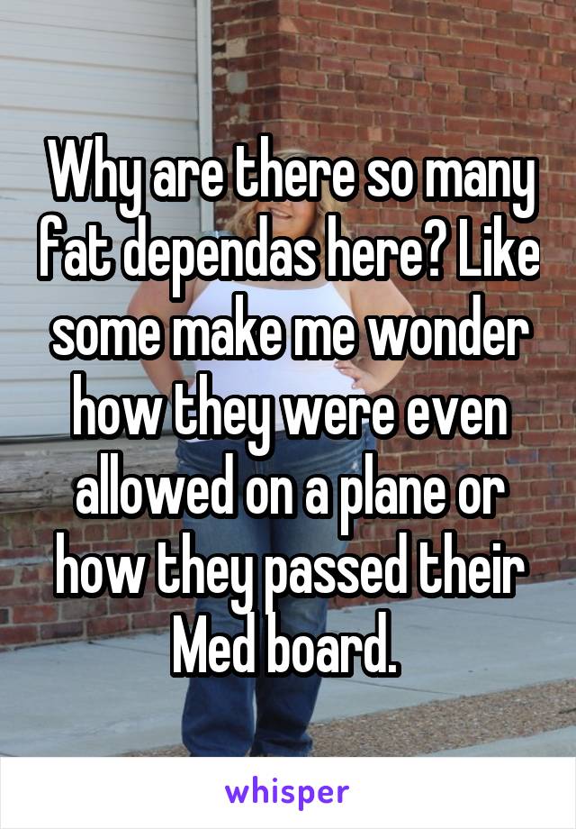 Why are there so many fat dependas here? Like some make me wonder how they were even allowed on a plane or how they passed their Med board. 