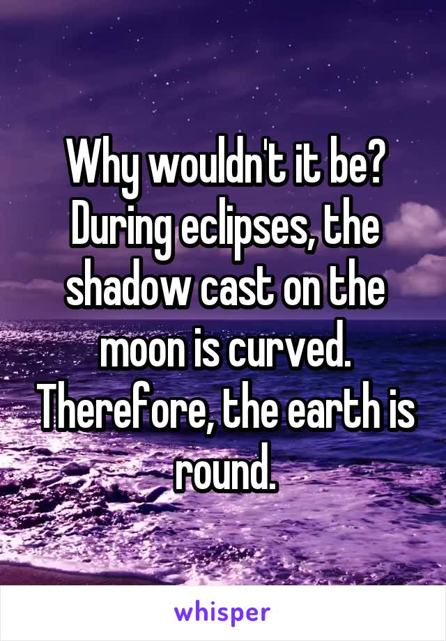 Why wouldn't it be? During eclipses, the shadow cast on the moon is curved. Therefore, the earth is round.