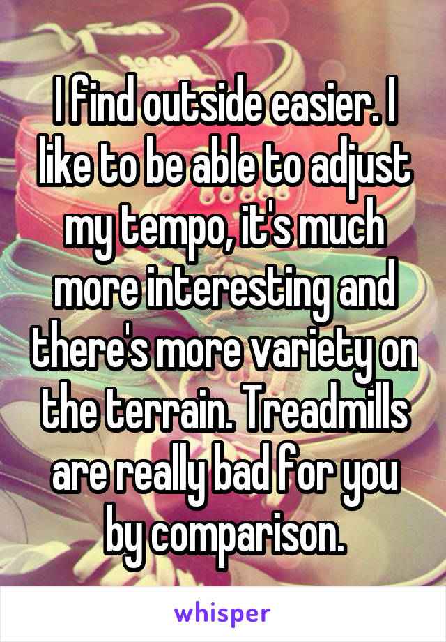 I find outside easier. I like to be able to adjust my tempo, it's much more interesting and there's more variety on the terrain. Treadmills are really bad for you by comparison.