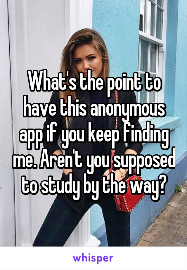 What's the point to have this anonymous app if you keep finding me. Aren't you supposed to study by the way?