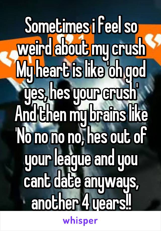 Sometimes i feel so weird about my crush
My heart is like 'oh god yes, hes your crush'
And then my brains like
'No no no no, hes out of your league and you cant date anyways, another 4 years!!