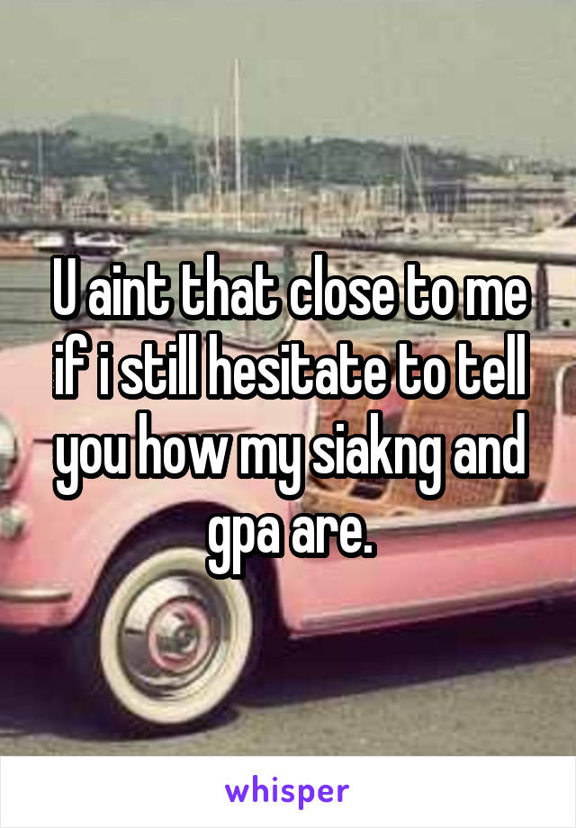 U aint that close to me if i still hesitate to tell you how my siakng and gpa are.