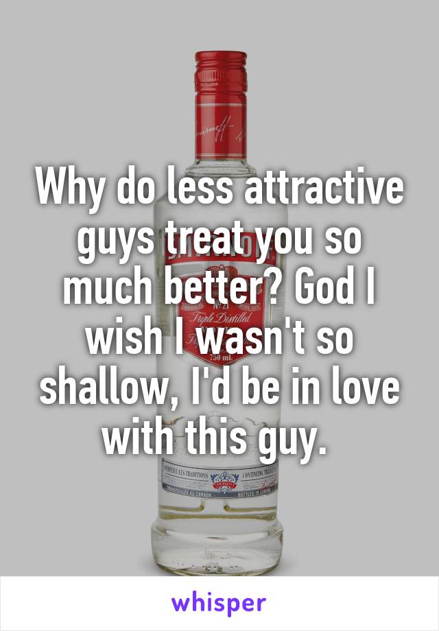 Why do less attractive guys treat you so much better? God I wish I wasn't so shallow, I'd be in love with this guy. 