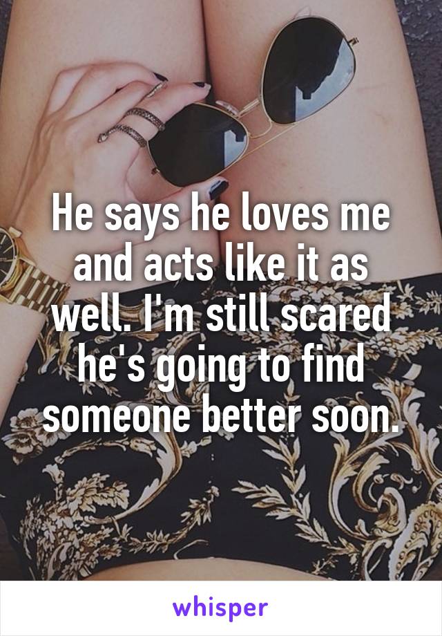 He says he loves me and acts like it as well. I'm still scared he's going to find someone better soon.