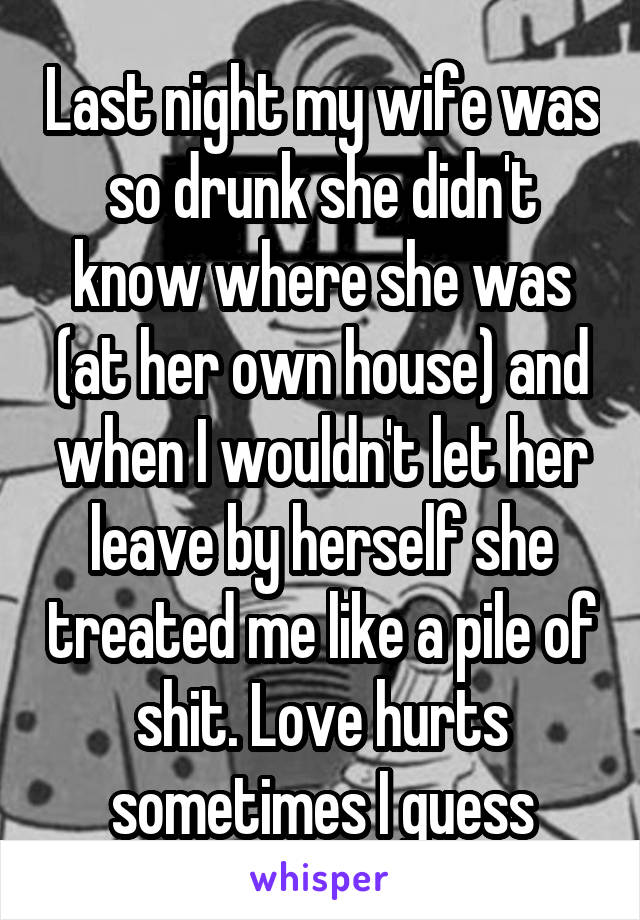 Last night my wife was so drunk she didn't know where she was (at her own house) and when I wouldn't let her leave by herself she treated me like a pile of shit. Love hurts sometimes I guess