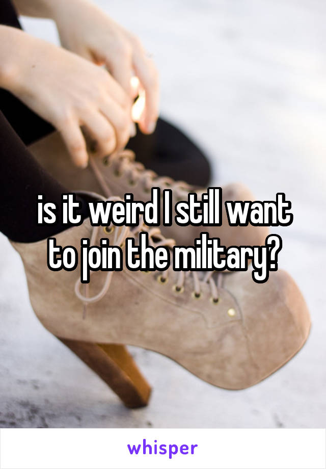 is it weird I still want to join the military?