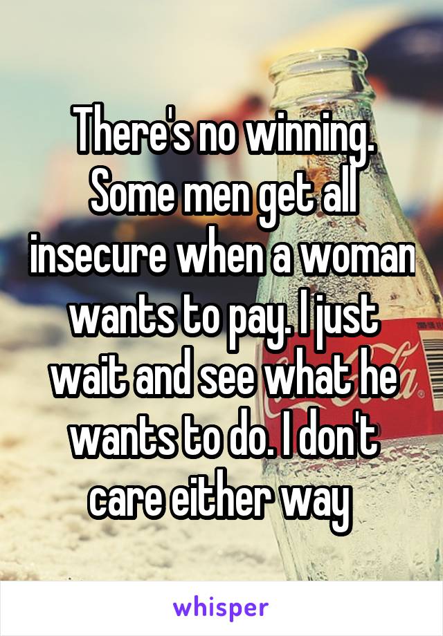 There's no winning. Some men get all insecure when a woman wants to pay. I just wait and see what he wants to do. I don't care either way 