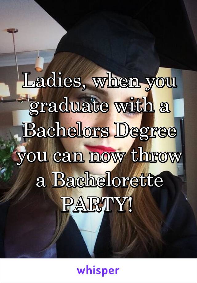 Ladies, when you graduate with a Bachelors Degree you can now throw a Bachelorette PARTY! 