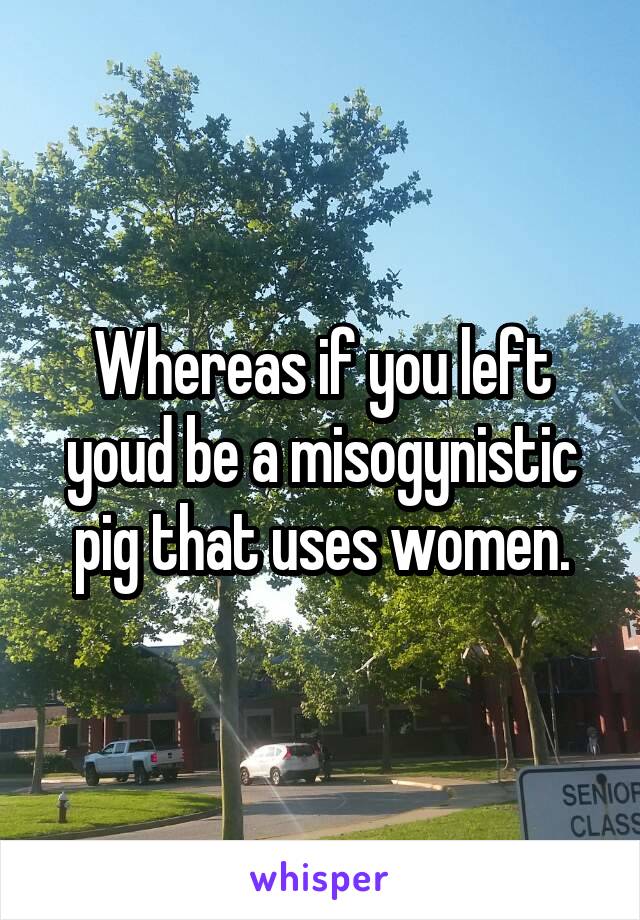 Whereas if you left youd be a misogynistic pig that uses women.