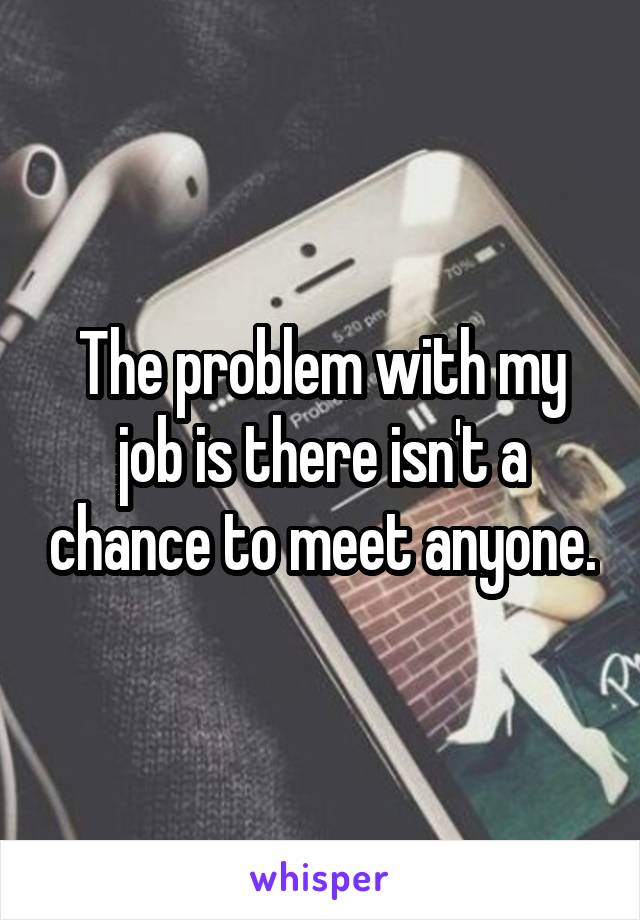 The problem with my job is there isn't a chance to meet anyone.