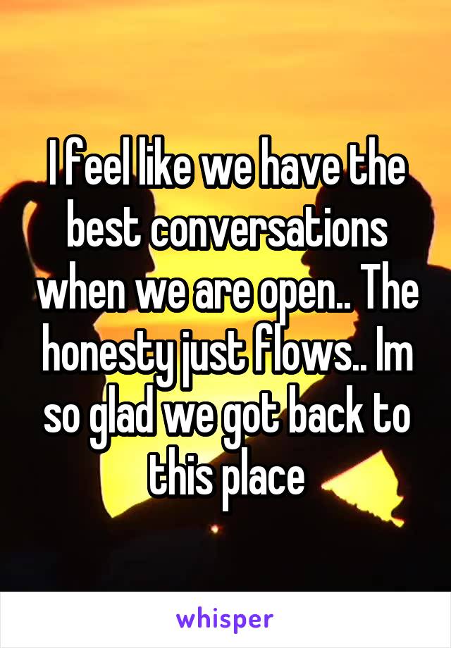 I feel like we have the best conversations when we are open.. The honesty just flows.. Im so glad we got back to this place